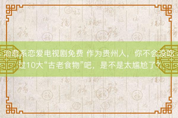 治愈系恋爱电视剧免费 作为贵州人，你不会没吃过10大“古老食物”吧，是不是太尴尬了？