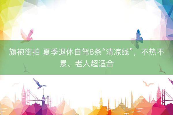 旗袍街拍 夏季退休自驾8条“清凉线”,不热不累、老人超适合