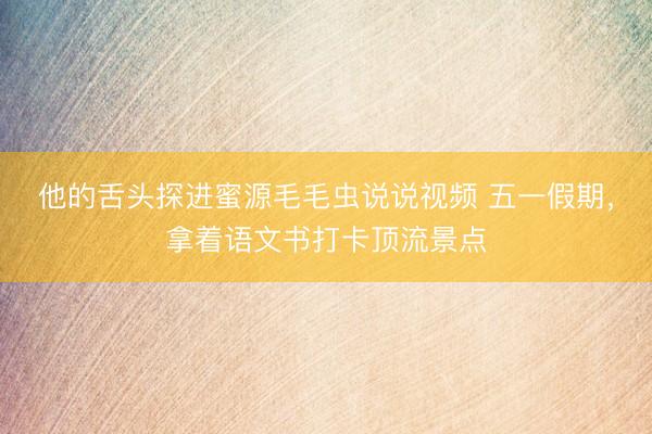 他的舌头探进蜜源毛毛虫说说视频 五一假期，拿着语文书打卡顶流景点