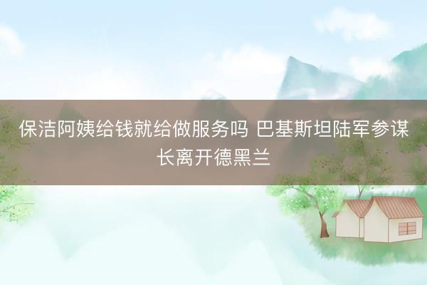 保洁阿姨给钱就给做服务吗 巴基斯坦陆军参谋长离开德黑兰