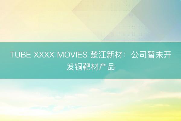 TUBE XXXX MOVIES 楚江新材:公司暂未开发铜靶材产品