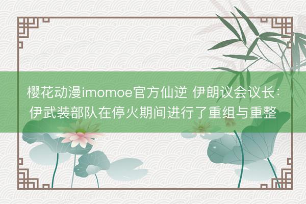 樱花动漫imomoe官方仙逆 伊朗议会议长:伊武装部队在停火期间进行了重组与重整