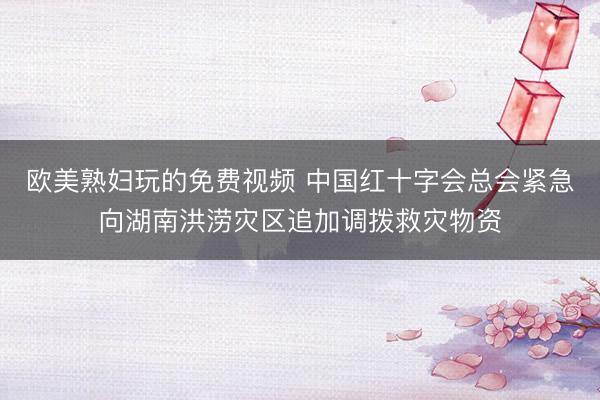 欧美熟妇玩的免费视频 中国红十字会总会紧急向湖南洪涝灾区追加调拨救灾物资