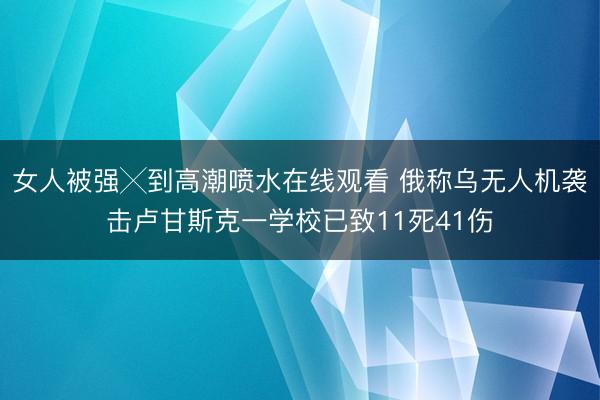 女人被强╳到高潮喷水在线观看 俄称乌无人机袭击卢甘斯克一学校已致11死41伤