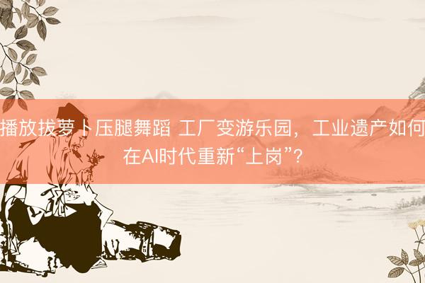 播放拔萝卜压腿舞蹈 工厂变游乐园，工业遗产如何在AI时代重新“上岗”？