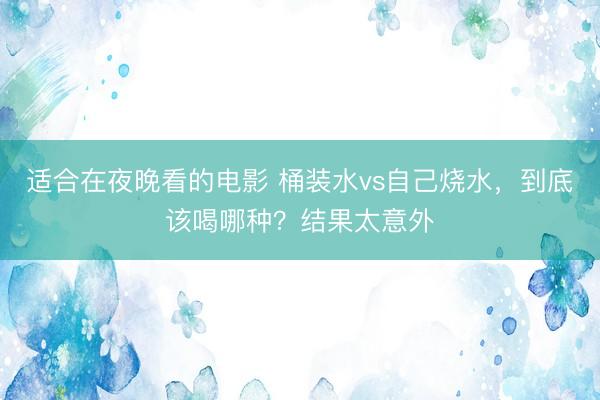 适合在夜晚看的电影 桶装水vs自己烧水，到底该喝哪种？结果太意外
