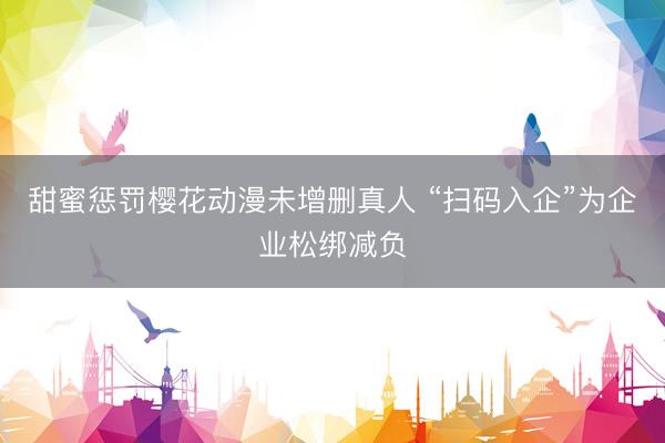甜蜜惩罚樱花动漫未增删真人 “扫码入企”为企业松绑减负