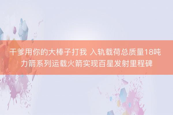 干爹用你的大棒子打我 入轨载荷总质量18吨 力箭系列运载火箭实现百星发射里程碑