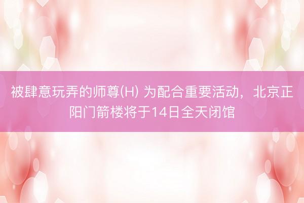 被肆意玩弄的师尊(H) 为配合重要活动，北京正阳门箭楼将于14日全天闭馆