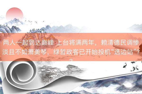 两人一起到达巅峰 上台将满两年，赖清德民调惨淡且不如萧美琴，绿营政客已开始投机“选边站”？