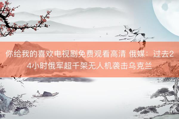 你给我的喜欢电视剧免费观看高清 俄媒：过去24小时俄军超千架无人机袭击乌克兰