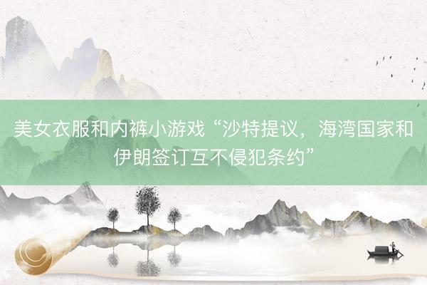 美女衣服和内裤小游戏 “沙特提议，海湾国家和伊朗签订互不侵犯条约”