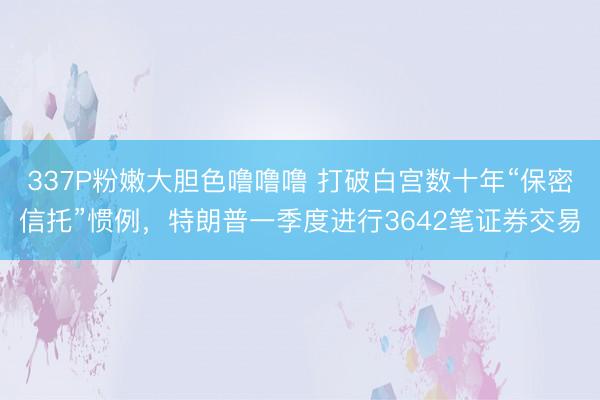 337P粉嫩大胆色噜噜噜 打破白宫数十年“保密信托”惯例，特朗普一季度进行3642笔证券交易