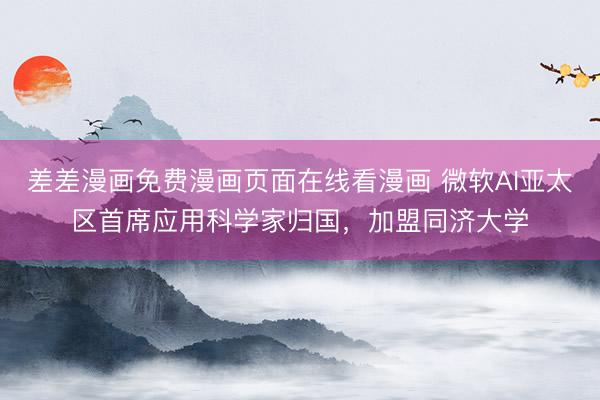 差差漫画免费漫画页面在线看漫画 微软AI亚太区首席应用科学家归国，加盟同济大学