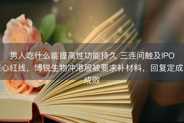 男人吃什么能提高性功能持久 三连问触及IPO核心红线,博锐生物冲港股被要求补材料,回复定成败