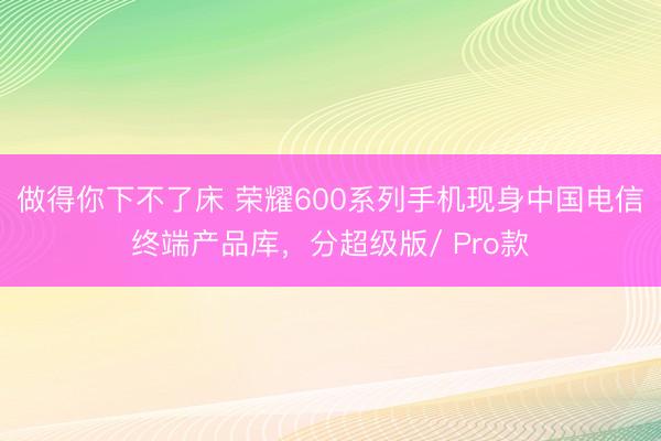 做得你下不了床 荣耀600系列手机现身中国电信终端产品库，分超级版/ Pro款