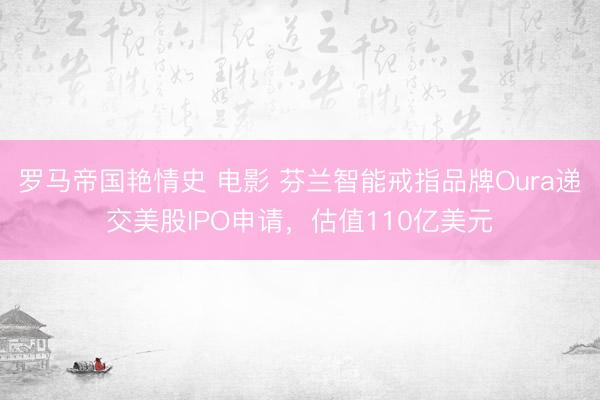 罗马帝国艳情史 电影 芬兰智能戒指品牌Oura递交美股IPO申请,估值110亿美元