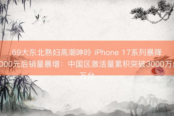 69大东北熟妇高潮呻吟 iPhone 17系列暴降1000元后销量暴增:中国区激活量累积突破3000万台