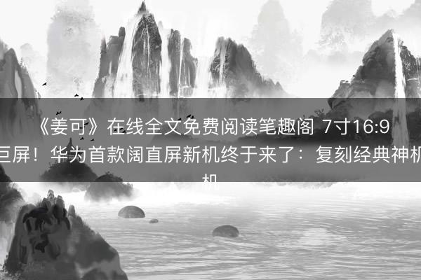 《姜可》在线全文免费阅读笔趣阁 7寸16:9巨屏！华为首款阔直屏新机终于来了：复刻经典神机