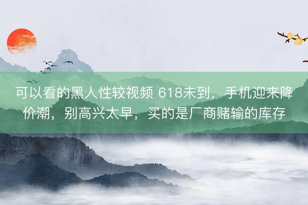 可以看的黑人性较视频 618未到，手机迎来降价潮，别高兴太早，买的是厂商赌输的库存