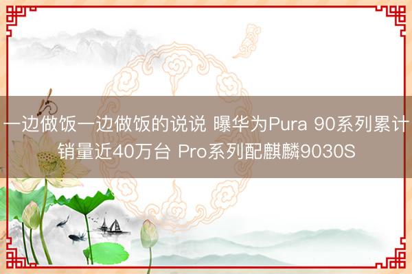 一边做饭一边做饭的说说 曝华为Pura 90系列累计销量近40万台 Pro系列配麒麟9030S