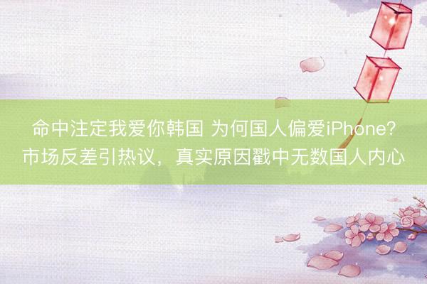 命中注定我爱你韩国 为何国人偏爱iPhone？市场反差引热议，真实原因戳中无数国人内心