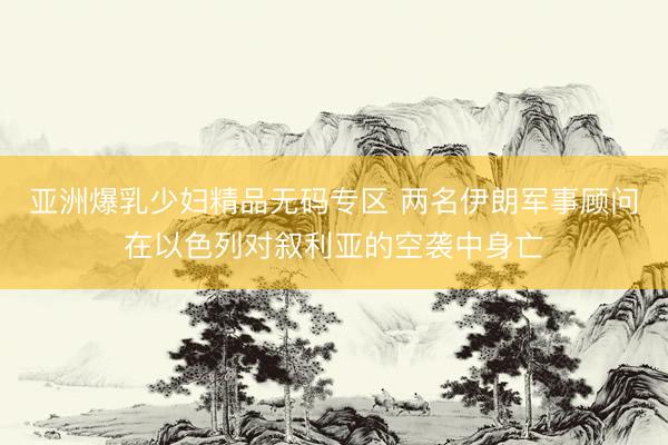 亚洲爆乳少妇精品无码专区 两名伊朗军事顾问在以色列对叙利亚的空袭中身亡