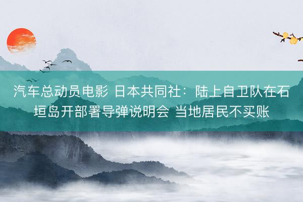 汽车总动员电影 日本共同社：陆上自卫队在石垣岛开部署导弹说明会 当地居民不买账