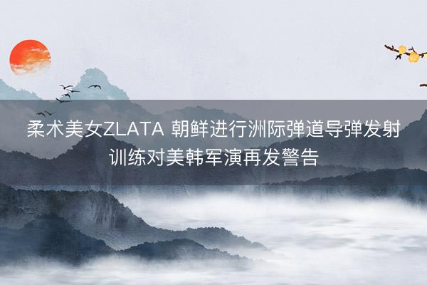 柔术美女ZLATA 朝鲜进行洲际弹道导弹发射训练对美韩军演再发警告