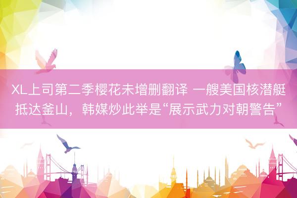 XL上司第二季樱花未增删翻译 一艘美国核潜艇抵达釜山，韩媒炒此举是“展示武力对朝警告”
