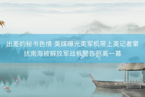 出差的秘书色情 美媒曝光美军机带上美记者窜扰南海被解放军战机警告驱离一幕