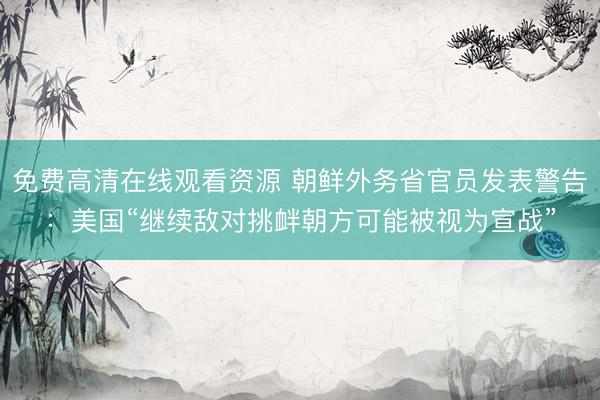 免费高清在线观看资源 朝鲜外务省官员发表警告：美国“继续敌对挑衅朝方可能被视为宣战”