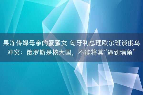果冻传媒母亲的蜜蜜女 匈牙利总理欧尔班谈俄乌冲突：俄罗斯是核大国，不能将其“逼到墙角”