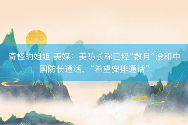 奇怪的姐姐 美媒:美防长称已经“数月”没和中国防长通话,“希望安排通话”