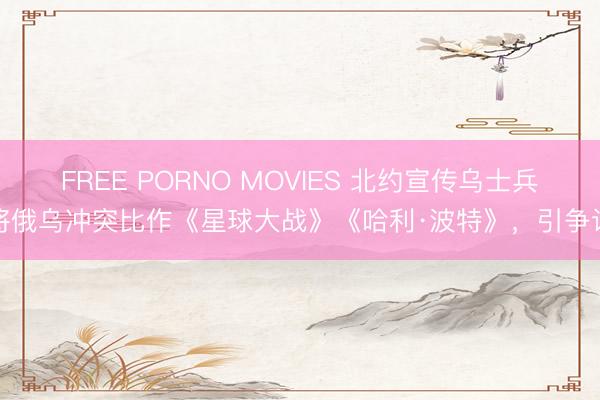 FREE PORNO MOVIES 北约宣传乌士兵将俄乌冲突比作《星球大战》《哈利·波特》，引争议