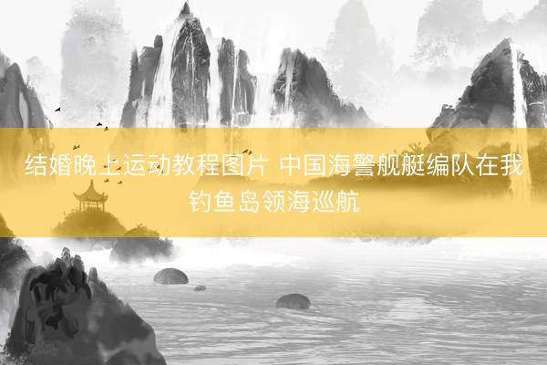 结婚晚上运动教程图片 中国海警舰艇编队在我钓鱼岛领海巡航