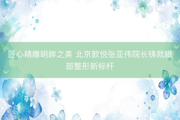 匠心精雕明眸之美 北京歆悦张亚伟院长铸就眼部整形新标杆