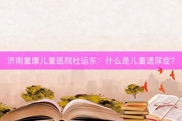 济南童康儿童医院杜运东：什么是儿童遗尿症？