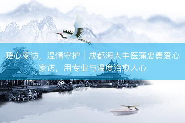 暖心家访，温情守护｜成都海大中医蒲忠勇爱心家访，用专业与温度治愈人心