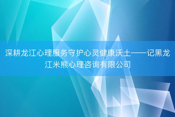 深耕龙江心理服务守护心灵健康沃土——记黑龙江米熊心理咨询有限公司