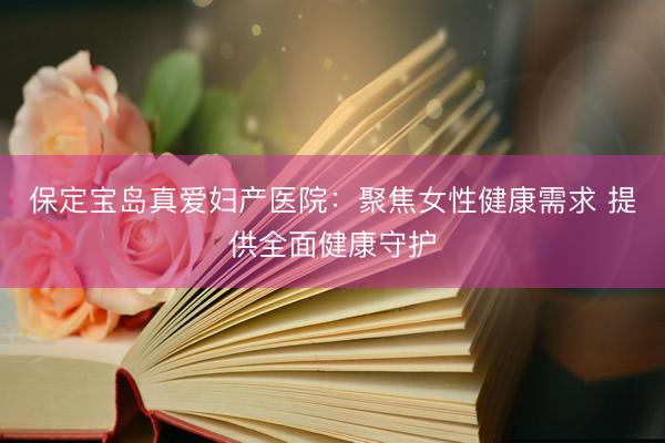 保定宝岛真爱妇产医院：聚焦女性健康需求 提供全面健康守护