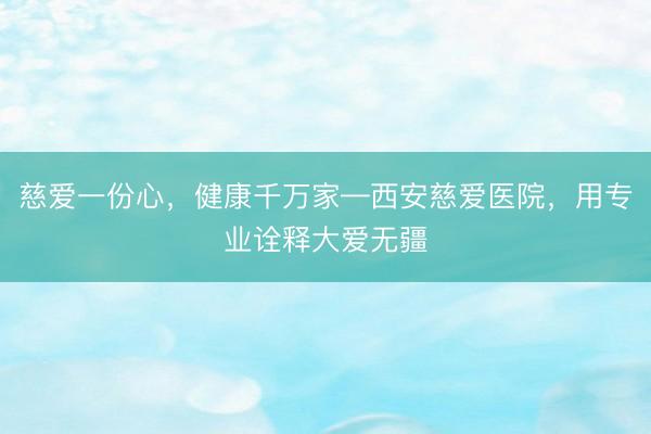 慈爱一份心,健康千万家—西安慈爱医院,用专业诠释大爱无疆
