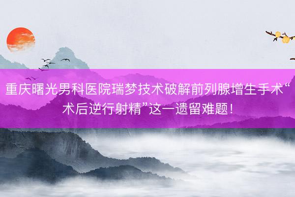重庆曙光男科医院瑞梦技术破解前列腺增生手术“术后逆行射精”这一遗留难题！