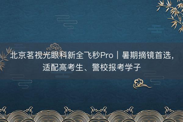 北京茗视光眼科新全飞秒Pro|暑期摘镜首选,适配高考生、警校报考学子