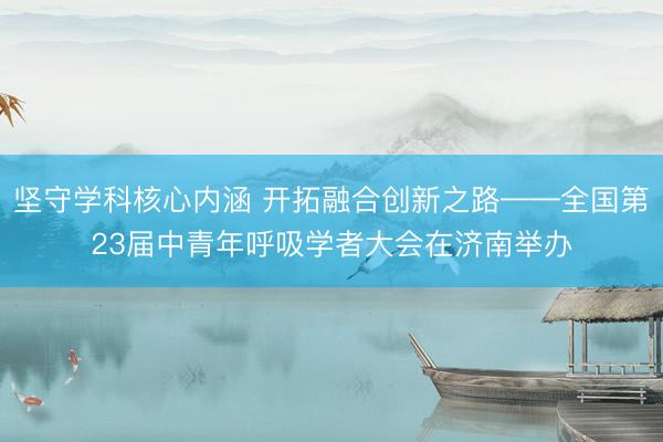 坚守学科核心内涵 开拓融合创新之路——全国第23届中青年呼吸学者大会在济南举办