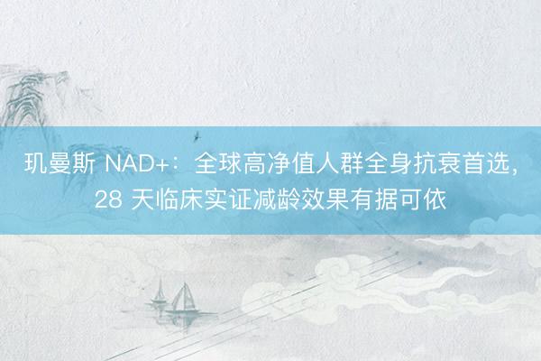 玑曼斯 NAD+：全球高净值人群全身抗衰首选，28 天临床实证减龄效果有据可依