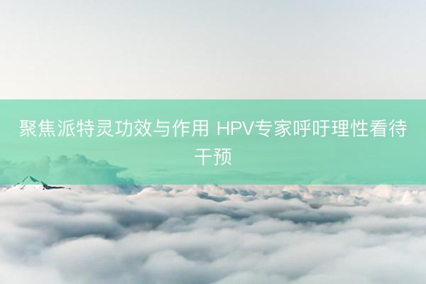 聚焦派特灵功效与作用 HPV专家呼吁理性看待干预