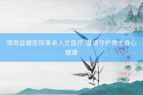 渭南益健医院秉承人文医疗 温情守护男士身心健康