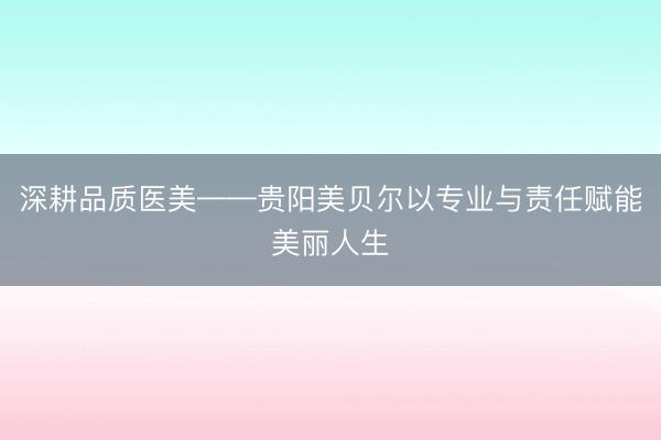 深耕品质医美——贵阳美贝尔以专业与责任赋能美丽人生