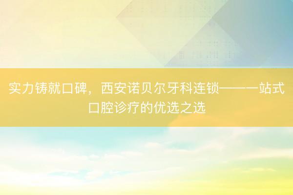 实力铸就口碑，西安诺贝尔牙科连锁——一站式口腔诊疗的优选之选